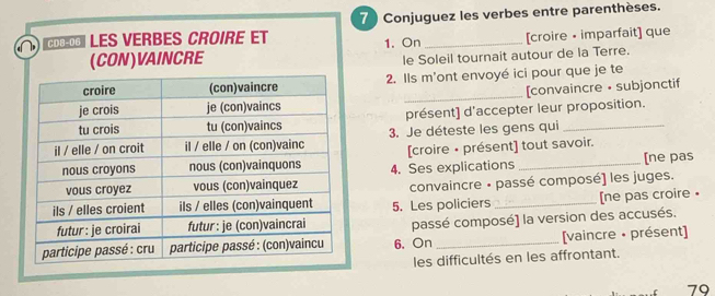 Conjuguez les verbes entre parenthèses. 
Πιτœœ Les verbes Croire et 
(CON)VAINCRE 1. On_ [croire • imparfait] que 
le Soleil tournait autour de la Terre. 
2. Ils m'ont envoyé ici pour que je te 
_[convaincre • subjonctif 
présent] d'accepter leur proposition. 
3. Je déteste les gens qui_ 
[ne pas 
4. Ses explications [croire • présent] tout savoir. 
convaincre - passé composé) les juges. 
5. Les policiers _[ne pas croire • 
passé composé) la version des accusés. 
6. On _[vaincre • présent] 
les difficultés en les affrontant. 
79