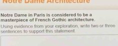 Notre Dame Arcnitécture 
Notre Dame in Paris is considered to be a 
masterpiece of French Gothic architecture. 
Using evidence from your exploration, write two or three 
sentences to support this statement.