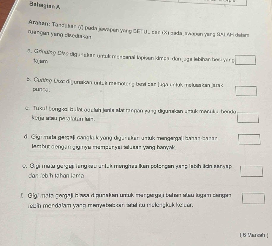 Bahagian A
Arahan: Tandakan (/) pada jawapan yang BETUL dan (X) pada jawapan yang SALAH dalam
ruangan yang disediakan.
a. Grinding Disc digunakan untuk mencanai lapisan kimpal dan juga lebihan besi yang □ 
tajam
b. Cutting Disc digunakan untuk memotong besi dan juga untuk meluaskan jarak □ 
punca.
c. Tukul bongkol bulat adalah jenis alat tangan yang digunakan untuk menukul benda □
kerja atau peralatan lain.
d. Gigi mata gergaji cangkuk yang digunakan untuk mengergaji bahan-bahan □
lembut dengan giginya mempunyai telusan yang banyak.
e. Gigi mata gergaji langkau untuk menghasilkan potongan yang lebih licin senyap □ 
dan lebih tahan lama
f. Gigi mata gergaji biasa digunakan untuk mengergaji bahan atau logam dengan □ 
lebih mendalam yang menyebabkan tatal itu melengkuk keluar.
( 6 Markah )