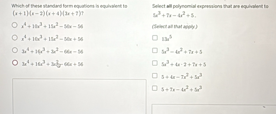 Which of these standard form equations is equivalent to Select aII polynomial expressions that are equivalent to
(x+1)(x-2)(x+4)(3x+7) ?
5x^3+7x-4x^2+5.
x^4+10x^3+15x^2-50x-56 (Select all that apply.)
x^4+10x^3+15x^2-50x+56
13x^5
3x^4+16x^3+3x^2-66x-56
5x^3-4x^2+7x+5
3x^4+16x^3+3x^2-66x+56
5x^3+4x· 2+7x+5
5+4x-7x^2+5x^3
5+7x-4x^2+5x^3