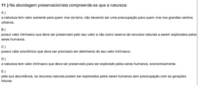 11 ) Na abordagem preservacionista compreende-se que a natureza:
A )
a natureza tem valor somente para quem vive da terra, não devendo ser uma preocupação para quem vive nos grandes centros
urbanos.
B )
possui valor intrínseco que deve ser preservado pelo seu valor e não como reserva de recursos naturais a serem explorados pelos
seres humanos.
C )
possui valor econômico que deve ser priorizado em detrimento do seu valor intrínseco.
D )
a natureza tem valor intrínseco que deve ser preservado para ser explorado pelos seres humanos, economicamente.
E )
pela sua abundância, os recursos naturais podem ser explorados pelos seres humanos sem preocupação com as gerações
futuras.