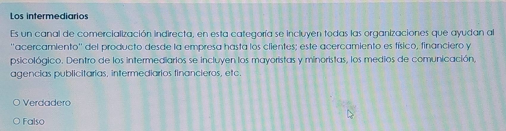 Los intermediarios
Es un canal de comercialización indirecta, en esta categoría se incluyen todas las organizaciones que ayudan al
''acercamiento'' del producto desde la empresa hasta los clientes; este acercamiento es físico, financiero y
psicológico. Dentro de los intermediarios se incluyen los mayoristas y minoristas, los medios de comunicación,
agencias publicitarias, intermediarios financieros, etc.
Verdadero
Falso