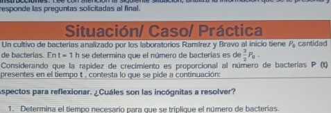 responde las preguntas solicitadas al final.
 
d
)
p
Aspectos para reflexionar. ¿Cuáles son las incógnitas a resolver?
1. Determina el tiempo necesario para que se triplique el número de bacterias.