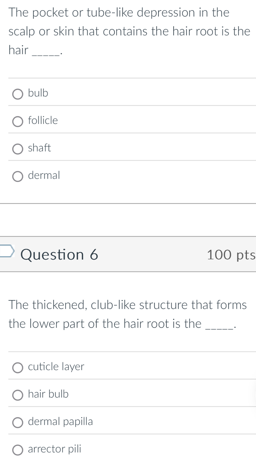 The pocket or tube-like depression in the
scalp or skin that contains the hair root is the
hair_
bulb
follicle
shaft
dermal
Question 6 100 pts
The thickened, club-like structure that forms
the lower part of the hair root is the _``
cuticle layer
hair bulb
dermal papilla
arrector pili