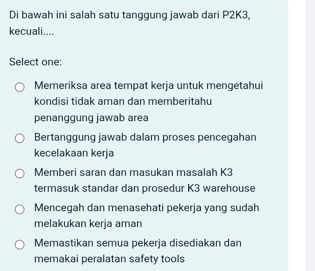 Di bawah ini salah satu tanggung jawab dari P2K3,
kecuali....
Select one:
Memeriksa area tempat kerja untuk mengetahui
kondisi tidak aman dan memberitahu
penanggung jawab area
Bertanggung jawab dalam proses pencegahan
kecelakaan kerja
Memberi saran dan masukan masalah K3
termasuk standar dan prosedur K3 warehouse
Mencegah dan menasehati pekerja yang sudah
melakukan kerja aman
Memastikan semua pekerja disediakan dan
memakai peralatan safety tools