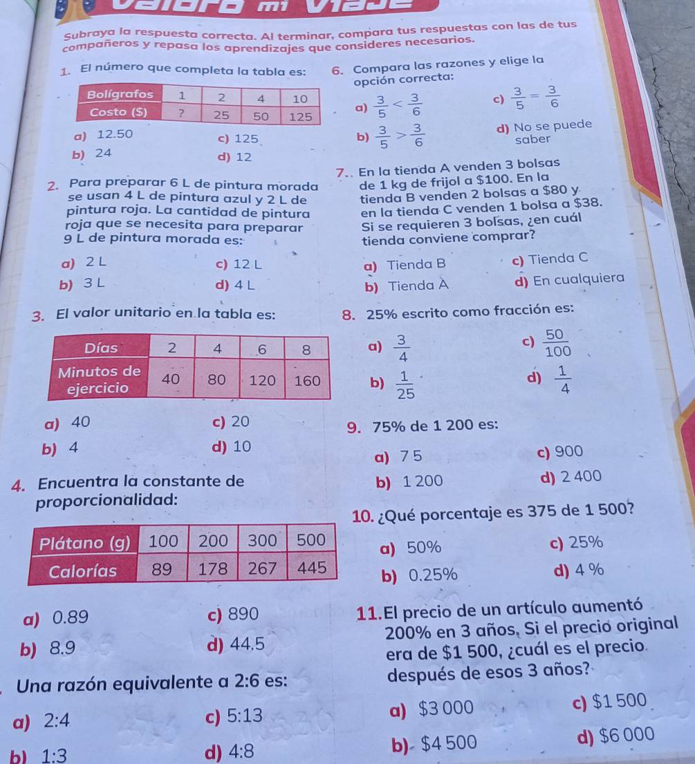 m1
Subraya la respuesta correcta. Al terminar, compara tus respuestas con las de tus
compañeros y repasa los aprendizajes que consideres necesarios.
1. El número que completa la tabla es: 6. Compara las razones y elige la
opción correcta:
 3/5  c)  3/5 = 3/6 
a)
a) 12.50 c) 125 b)  3/5 > 3/6  d) No se puede
saber
b) 24 d) 12
7.. En la tienda A venden 3 bolsas
2. Para preparar 6 L de pintura morada de 1 kg de frijol a $100. En la
se usan 4 L de pintura azul y 2 L de tienda B venden 2 bolsas a $80 y
pintura roja. La cantidad de pintura en la tienda C venden 1 bolsa a $38.
roja que se necesita para preparar Si se requieren 3 bolsas, ¿en cuál
9 L de pintura morada es: tienda conviene comprar?
a) 2 L c) 12 L a) Tienda B c) Tienda C
b) 3 L d) 4 L b) Tienda A d) En cualquiera
3. El valor unitario en la tabla es: 8. 25% escrito como fracción es:
c)
a)  3/4   50/100 
b)  1/25   1/4 
d)
a) 40 c) 20
9. 75% de 1 200 es:
b) 4 d) 10
a) 7 5 c) 900
4. Encuentra là constante de b) 1 200
proporcionalidad: d) 2 400
. ¿Qué porcentaje es 375 de 1 500?
c) 25%
a) 50%
b) 0.25% d) 4 %
a) 0.89 c) 890 11.El precio de un artículo aumentó
b) 8.9 d) 44.5 200% en 3 años, Si el precio original
era de $1 500, ¿cuál es el precio.
Una razón equivalente a 2:6 es: después de esos 3 años?
a) 2:4 c) 5:13 a) $3 000 c) $1 500
b) 1:3 d) 4:8 b) $4 500 d) $6 000