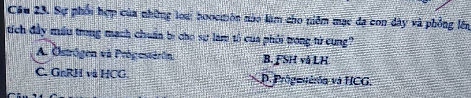 Sự phối hợp của những loại hoocmôn nào làm cho niêm mạc đạ con dây và phồng lên
tích đầy máu trong mạch chuẩn bị cho sự làm tổ của phối trong tử cung?
A. Östrôgen và Prógestérón. B. FSH và LH.
C. GnRH và HCG. D. Prôgestêrôn và HCG.