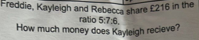 Freddie, Kayleigh and Rebecca share £216 in the 
ratio 5:7:6. 
How much money does Kayleigh recieve?