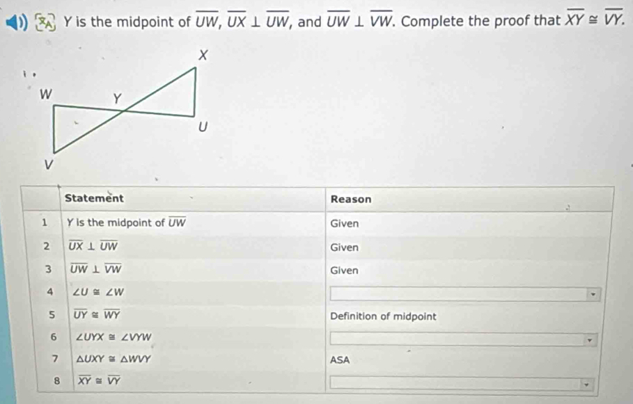 Y is the midpoint of overline UW, overline UX⊥ overline UW, , and overline UW⊥ overline VW. . Complete the proof that overline XY≌ overline VY. 
Statement Reason 
1 Y is the midpoint of overline UW Given 
2 overline UX⊥ overline UW
Given 
3 overline UW⊥ overline VW
Given 
4 ∠ U≌ ∠ W
5 overline UY≌ overline WY Definition of midpoint 
6 ∠ UYX≌ ∠ VYW
7 △ UXY≌ △ WVY ASA 
8 overline XY≌ overline VY