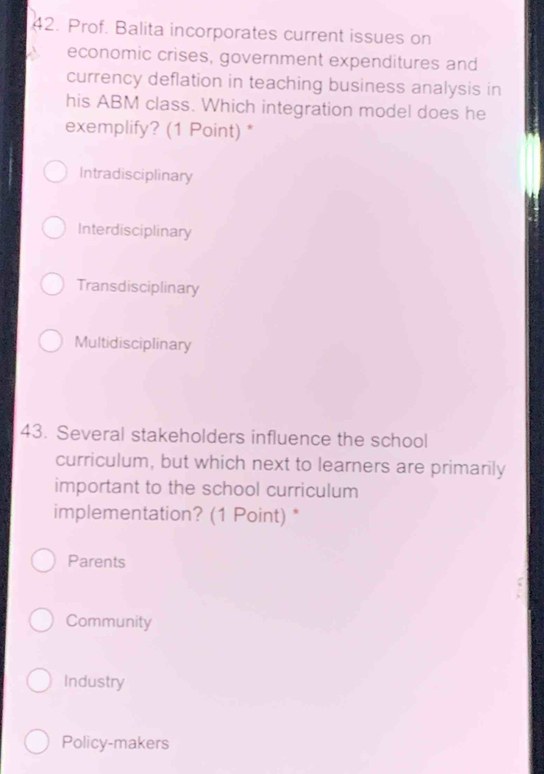 Prof. Balita incorporates current issues on
economic crises, government expenditures and
currency deflation in teaching business analysis in
his ABM class. Which integration model does he
exemplify? (1 Point) *
Intradisciplinary
Interdisciplinary
Transdisciplinary
Multidisciplinary
43. Several stakeholders influence the school
curriculum, but which next to learners are primarily
important to the school curriculum
implementation? (1 Point) *
Parents
Community
Industry
Policy-makers