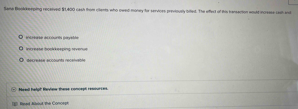 Sana Bookkeeping received $1,400 cash from clients who owed money for services previously billed. The effect of this transaction would increase cash and:
increase accounts payable
increase bookkeeping revenue
decrease accounts receivable
Need help? Review these concept resources.
Read About the Concept