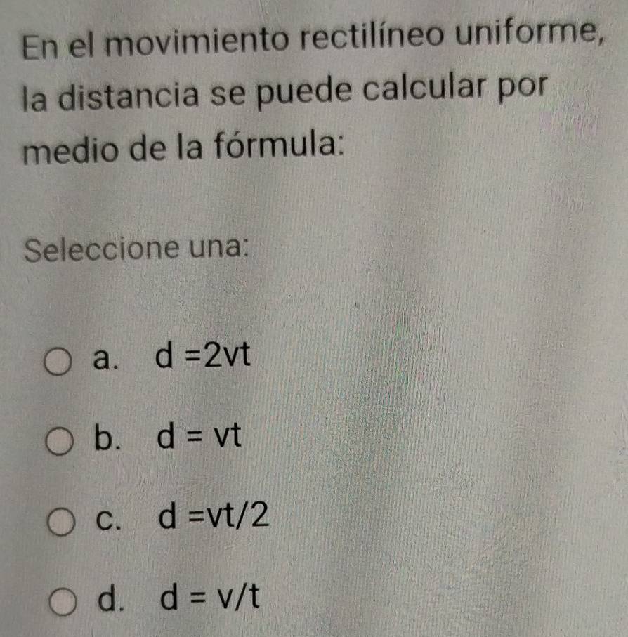 En el movimiento rectilíneo uniforme,
la distancia se puede calcular por
medio de la fórmula:
Seleccione una:
a. d=2vt
b. d=vt
C. d=vt/2
d. d=v/t