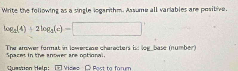 Write the following as a single logarithm. Assume all variables are positive.
log _2(4)+2log _2(c)=□
The answer format in lowercase characters is: log_base (number) 
Spaces in the answer are optional. 
Question Help: - Video O Post to forum