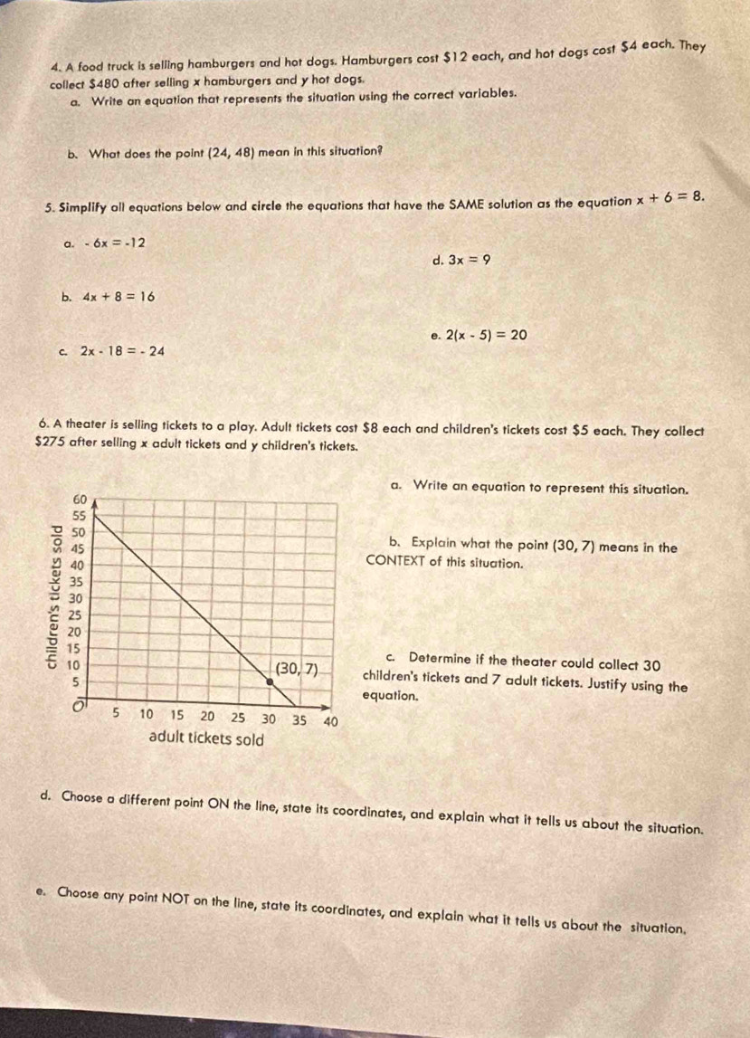 A food truck is selling hamburgers and hot dogs. Hamburgers cost $12 each, and hot dogs cost $4 each. They
collect $480 after selling x hamburgers and y hot dogs.
a. Write an equation that represents the situation using the correct variables.
b. What does the point (24,48) mean in this situation?
5. Simplify all equations below and circle the equations that have the SAME solution as the equation x+6=8.
a. -6x=-12
d. 3x=9
b. 4x+8=16
e. 2(x-5)=20
C. 2x-18=-24
6. A theater is selling tickets to a play. Adult tickets cost $8 each and children's tickets cost $5 each. They collect
$275 after selling x adult tickets and y children's tickets.
a. Write an equation to represent this situation.
b.Explain what the point (30,7) means in the
CONTEXT of this situation.
c. Determine if the theater could collect 30
children's tickets and 7 adult tickets. Justify using the
equation.
d. Choose a different point ON the line, state its coordinates, and explain what it tells us about the situation.
e. Choose any point NOT on the line, state its coordinates, and explain what it tells us about the situation.