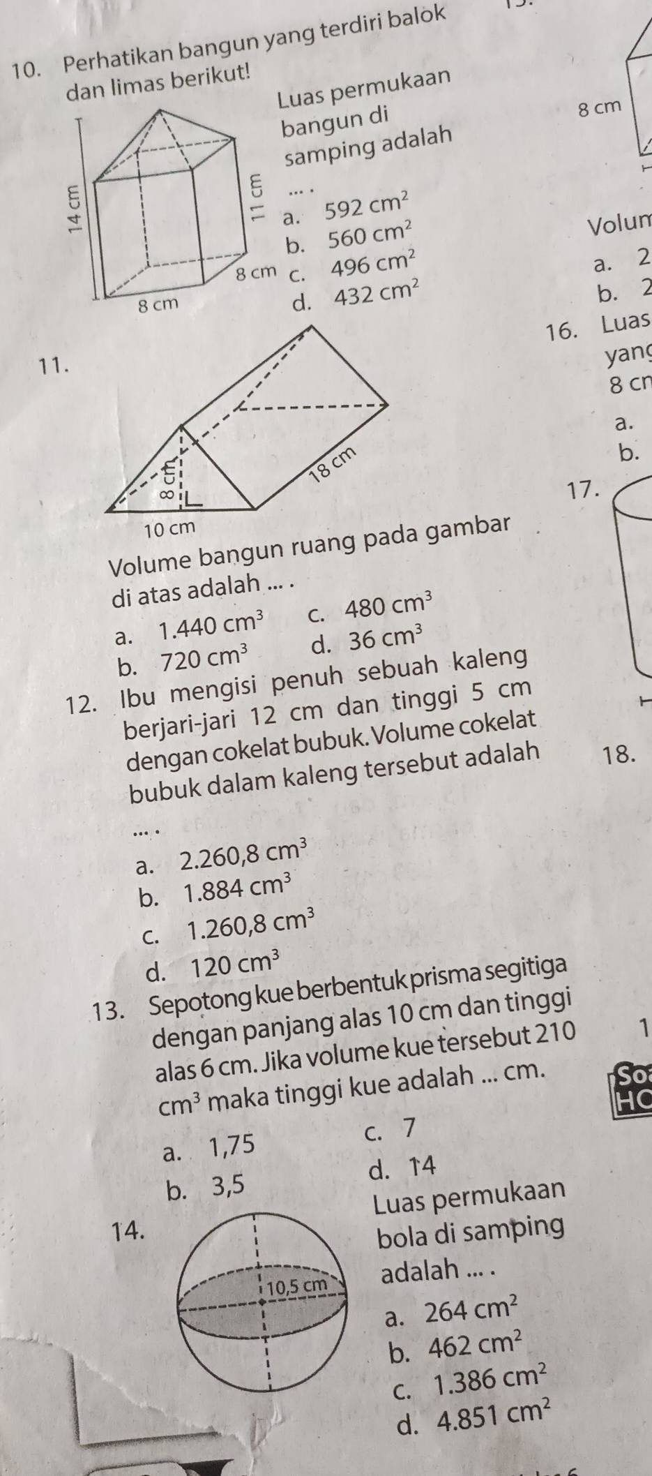 Perhatikan bangun yang terdiri balok
dan limas berikut!
Luas permukaan
bangun di
samping adalah
... . 592cm^2
a. 560cm^2 Volum
b.
C. 496cm^2
a. 2
d. 432cm^2
b. 2
16. Luas
11.
yan
8 cn
a.
b.
17.
Volume bangun ruaa gambar
di atas adalah ... .
a. 1.440cm^3 C. 480cm^3
b. 720cm^3 d. 36cm^3
12. Ibu mengisi penuh sebuah kaleng
berjari-jari 12 cm dan tinggi 5 cm
dengan cokelat bubuk. Volume cokelat
bubuk dalam kaleng tersebut adalah 18.
….
a. 2.260, 8cm^3
b. 1.884cm^3
C. 1.260,8cm^3
d. 120cm^3
1 3. Sepotong kue berbentuk prisma segitiga
dengan panjang alas 10 cm dan tinggi
alas 6 cm. Jika volume kue tersebut 210 1
cm^3 maka tinggi kue adalah ... cm.
So
HC
c. 7
a. 1,75
b. 3,5 d. 14
Luas permukaan
14.
bola di samping
adalah ... .
a. 264cm^2
b. 462cm^2
C. 1.386cm^2
d. 4.851cm^2