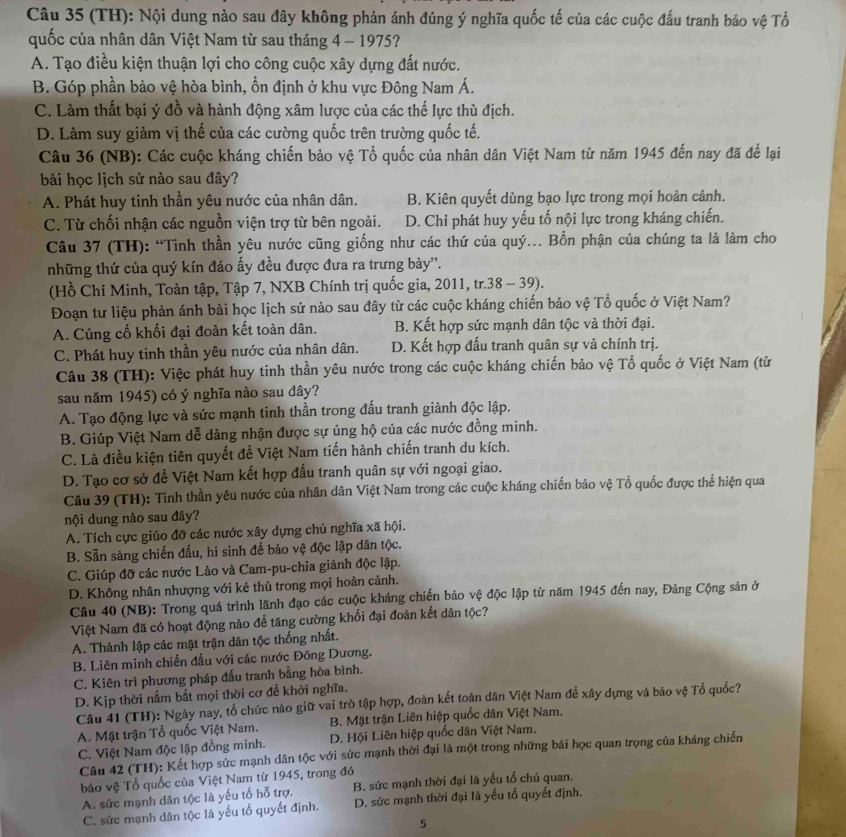 (TH): Nội dung nào sau đây không phản ánh đúng ý nghĩa quốc tế của các cuộc đấu tranh bảo vệ Tổ
quốc của nhân dân Việt Nam từ sau tháng 4 - 1975?
A. Tạo điều kiện thuận lợi cho công cuộc xây dựng đất nước.
B. Góp phần bảo vệ hòa bình, ổn định ở khu vực Đông Nam Á.
C. Làm thất bại ý đồ và hành động xâm lược của các thế lực thù địch.
D. Làm suy giảm vị thế của các cường quốc trên trường quốc tế.
Câu 36 (NB): Các cuộc kháng chiến bảo vệ Tổ quốc của nhân dân Việt Nam từ năm 1945 đến nay đã để lại
bài học lịch sử nào sau đây?
A. Phát huy tinh thần yêu nước của nhân dân. B. Kiên quyết dùng bạo lực trong mọi hoàn cảnh.
C. Từ chối nhận các nguồn viện trợ từ bên ngoài. D. Chỉ phát huy yếu tố nội lực trong kháng chiến.
Câu 37 (TH): “Tinh thần yêu nước cũng giống như các thứ của quý... Bổn phận của chúng ta là làm cho
những thứ của quý kín đáo ấy đều được đưa ra trưng bày''.
(Hồ Chí Minh, Toàn tập, Tập 7, NXB Chính trị quốc gia, 2011, tr.38 - 39).
Đoạn tư liệu phản ánh bài học lịch sử nào sau đây từ các cuộc kháng chiến bảo vệ Tổ quốc ở Việt Nam?
A. Củng cố khối đại đoàn kết toàn dân. B. Kết hợp sức mạnh dân tộc và thời đại.
C. Phát huy tinh thần yêu nước của nhân dân. D. Kết hợp đấu tranh quân sự và chính trị.
Câu 38 (TH): Việc phát huy tinh thần yêu nước trong các cuộc kháng chiến bảo vệ Tổ quốc ở Việt Nam (từ
sau năm 1945) có ý nghĩa nào sau đây?
A. Tạo động lực và sức mạnh tinh thần trong đấu tranh giành độc lập.
B. Giúp Việt Nam dễ dàng nhận được sự ủng hộ của các nước đồng minh.
C. Là điều kiện tiên quyết để Việt Nam tiến hành chiến tranh du kích.
D. Tạo cơ sở để Việt Nam kết hợp đấu tranh quân sự với ngoại giao.
Câu 39 (TH): Tinh thần yêu nước của nhân dân Việt Nam trong các cuộc kháng chiến bảo vệ Tổ quốc được thể hiện qua
nội dung nào sau đây?
A. Tích cực giúo đỡ các nước xây dựng chủ nghĩa xã hội.
B. Sẵn sàng chiến đấu, hi sinh để bảo vệ độc lập dân tộc.
C. Giúp đỡ các nước Lào và Cam-pu-chia giành độc lập.
D. Không nhân nhượng với kẻ thù trong mọi hoàn cảnh.
Câu 40 (NB): Trong quá trình lãnh đạo các cuộc kháng chiến bảo vệ độc lập từ năm 1945 đến nay, Đảng Cộng sản ở
Việt Nam đã có hoạt động nào đề tăng cường khối đại đoàn kết dân tộc?
A. Thành lập các mặt trận dân tộc thống nhất.
B. Liên minh chiến đấu với các nước Đông Dương.
C. Kiên trì phương pháp đấu tranh bằng hòa bình.
D. Kịp thời nắm bắt mọi thời cơ đề khởi nghĩa.
Câu 41 (TH): Ngày nay, tổ chức nào giữ vai trò tập hợp, đoàn kết toàn dân Việt Nam đề xây dựng và bảo vệ Tổ quốc?
A. Mặt trận Tổ quốc Việt Nam. B. Mặt trận Liên hiệp quốc dân Việt Nam.
C. Việt Nam độc lập đồng minh. D. Hội Liên hiệp quốc dân Việt Nam.
Câu 42 (TH): Kết hợp sức mạnh dân tộc với sức mạnh thời đại là một trong những bải học quan trọng của kháng chiến
bảo vệ Tổ quốc của Việt Nam từ 1945, trong đó
A. sức mạnh dân tộc là yếu tố hỗ trợ. B. sức mạnh thời đại là yếu tổ chủ quan.
C. sức mạnh dân tộc là yếu tố quyết định. D. sức mạnh thời đại là yếu tố quyết định.
5