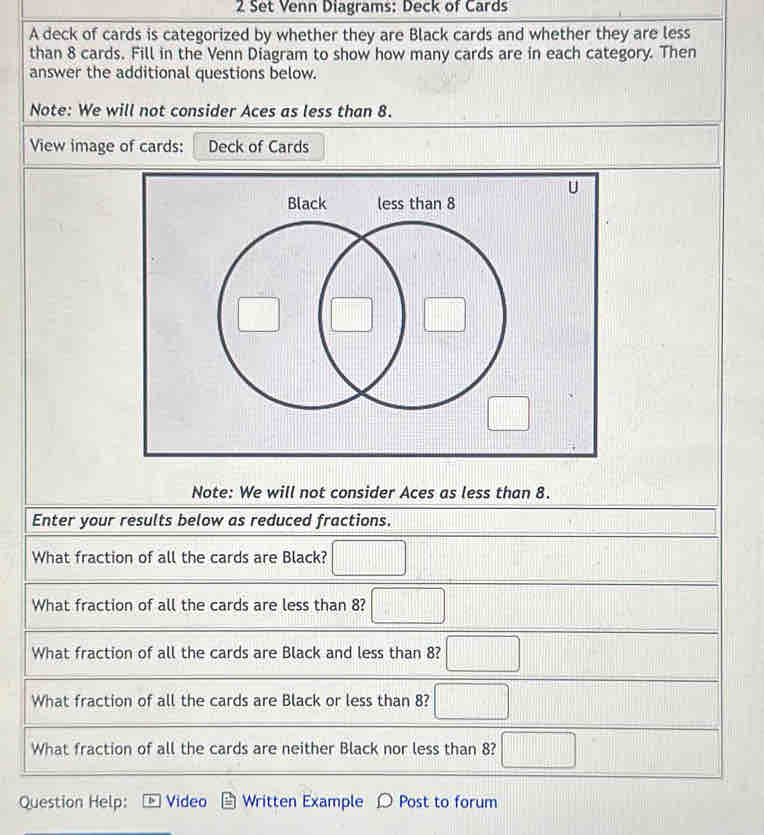 Set Venn Diagrams: Deck of Cards
A deck of cards is categorized by whether they are Black cards and whether they are less
than 8 cards. Fill in the Venn Diagram to show how many cards are in each category. Then
answer the additional questions below.
Note: We will not consider Aces as less than 8.
View image of cards: Deck of Cards
U
Note: We will not consider Aces as less than 8.
Enter your results below as reduced fractions.
What fraction of all the cards are Black? □
What fraction of all the cards are less than 8? □
What fraction of all the cards are Black and less than 8? □
What fraction of all the cards are Black or less than 8? □
What fraction of all the cards are neither Black nor less than 8? □
Question Help: Video Written Example jo Post to forum