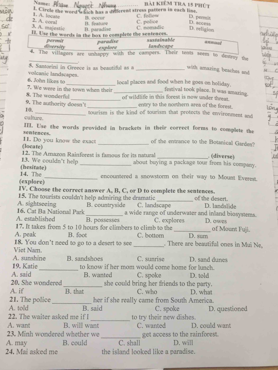 Name: _bài kiÊm tra 15 phút
I. Circle the word which has a different stress pattern in each line.
1. A. locate B. occur C. follow
D. permit
2. A. coral B. feature C. police D. access
3. A. majestic B. paradise C. nomadic D. religion
II. Use the words in the box to complete the sentences.
permit sustainable
paradise
annual
diversity landscape
explore
_
4. The villagers are unhappy with the campers. Their tents seem to destroy the
.
5. Santorini in Greece is as beautiful as a_
with amazing beaches and
volcanic landscapes.
_
6. John likes to_ local places and food when he goes on holiday.
7. We were in the town when their_
festival took place. It was amazing.
8. The wonderful _of wildlife in this forest is now under threat.
9. The authority doesn’t _entry to the northern area of the forest.
10._ tourism is the kind of tourism that protects the environment and
culture.
n III. Use the words provided in brackets in their correct forms to complete the
sentences.
11. Do you know the exact
_of the entrance to the Botanical Garden?
(locate) _. (diverse)
12. The Amazon Rainforest is famous for its natural
13. We couldn’t help _about buying a package tour from his company.
(hesitate)
14. The _encountered a snowstorm on their way to Mount Everest.
(explore)
IV. Choose the correct answer A, B, C, or D to complete the sentences.
15. The tourists couldn't help admiring the dramatic _of the desert.
A. sightseeing B. countryside C. landscape D. landslide
16. Cat Ba National Park _a wide range of underwater and inland biosystems.
A. established B. possesses C. explores D. owes
17. It takes from 5 to 10 hours for climbers to climb to the _of Mount Fuji.
A. peak B. foot C. bottom D. sum
18. You don’t need to go to a desert to see _. There are beautiful ones in Mui Ne,
Viet Nam.
A. sunshine B. sandshoes C. sunrise D. sand dunes
19. Katie _to know if her mom would come home for lunch.
A. said B. wanted C. spoke D. told
20. She wondered_ she could bring her friends to the party.
A. if B. that C. who D. what
21. The police _her if she really came from South America.
A. told B. said C. spoke D. questioned
22. The waiter asked me if I _to try their new dishes.
A. want B. will want C. wanted D. could want
23. Minh wondered whether we _get access to the rainforest.
A. may B. could C. shall D. will
24. Mai asked me the island looked like a paradise.