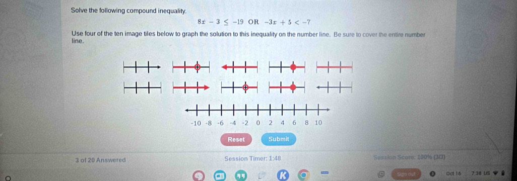 Solve the following compound inequality.
8x-3≤ -19 OR -3x+5
Use four of the ten image tiles below to graph the solution to this inequality on the number line. Be sure to cover the entire number 
line. 
Reset Submit 
3 of 20 Answered Session Timer: 1:48 Session Score: 100% (3/3) 
= Oct 16 7 38 US 
gn out