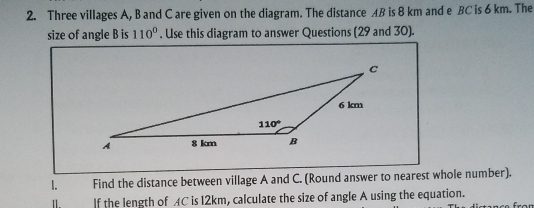 Three villages A, B and C are given on the diagram. The distance AB is 8 km and e BC is 6 km. The
size of angle B is 110°. Use this diagram to answer Questions (29 and 30).
1. Find the distance between village A and C. (Round answer to nearest whole number).
Ⅱ If the length of AC is 12km, calculate the size of angle A using the equation.