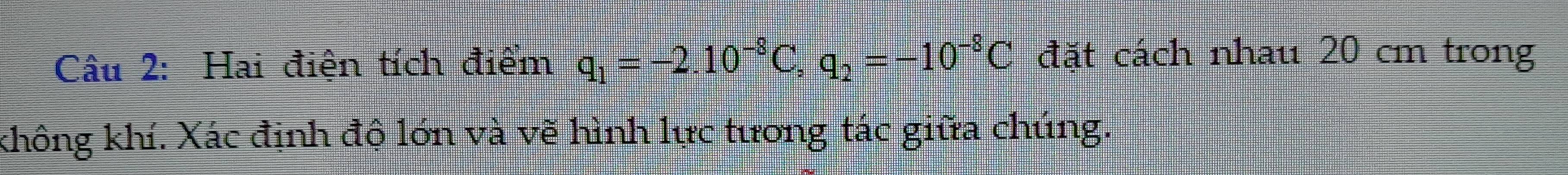 Hai điện tích điểm q_1=-2.10^(-8)C, q_2=-10^(-8)C đặt cách nhau 20 cm trong 
không khí. Xác định độ lớn và vẽ hình lực tương tác giữa chúng.