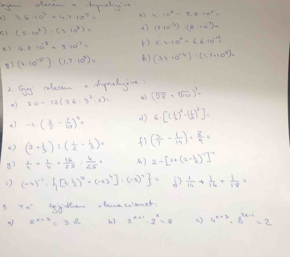 your olenen a tymelyive
) 3.6.10^4+4.7* 10^5=
b) 4· 10^6-9,8· 10^5=
() (5· 10^6)· (3· 10^8)=
d) (2· 10^(-3)):(8· 10^(-7))=
e) 6.810^(-3)+9.10^(-7)=
() 5.4· 10^(11)-6.6· 10^(-12)=
8) (4· 10^(-5))· (1.7· 10^9)=
) (3,4· 10^(-4)):(1,7· 10^5)=
2. Gjag notenen e nymelyive:
a) 20-12(36:3^2:2)= (0) (sqrt[3](8)+sqrt[3](125))^3=
c) -4· ( 2/5 - 7/10 )^2=
d) 6· [( 1/3 )^2-( 1/2 )^2]=
() (2+ 1/3 ):( 1/2 - 1/3 )=
f) ( 3/7 - 1/14 )*  8/9 =
3)  1/4 + 1/4 *  16/25 : 4/25 =
A) 2-[1+(2- 1/2 )^-1]^-1
) (-4)^-1: [(- 1/2 )^3· (-2)^4]:(-3)^4 = (  1/14 + 1/16 + 1/18 =
3. Te sideen alenaclonet
2^(x+3)=32 b) 2^(x+1)· 2^x=8 () 4^(x+3)· 8^(2x-1)=2