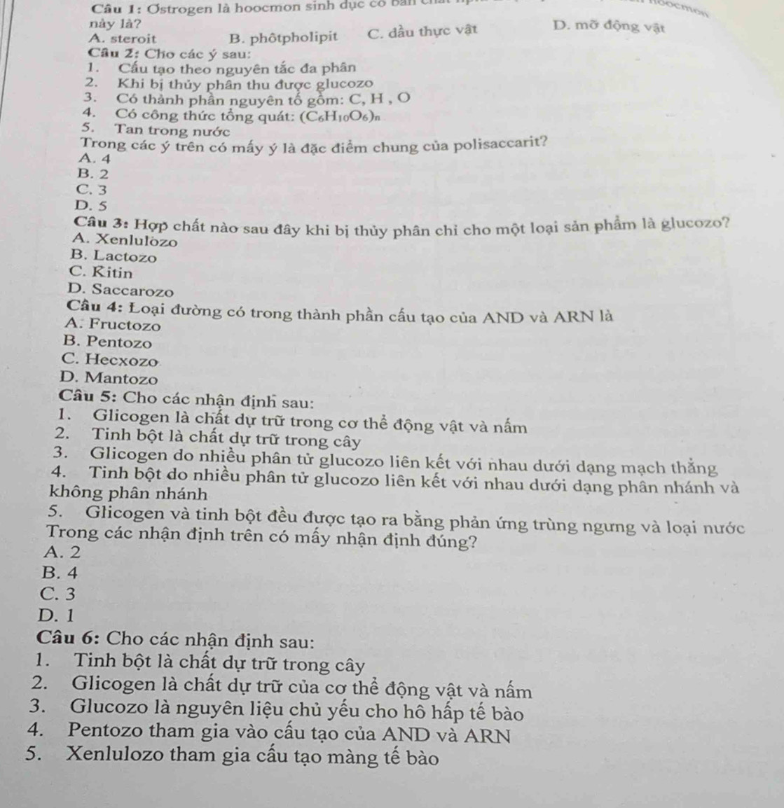 Ostrogen là hoocmon sinh dục cô bản của
loocmen
này là? D. mỡ động vật
A. steroit B. phôtpholipit C. dầu thực vật
Câu 2: Cho các ý sau:
1. Cấu tạo theo nguyên tắc đa phân
2. Khi bị thủy phân thu được glucozo
3. Có thành phần nguyên tổ gồm: C, H , O
4. Có công thức tổng quát: (C₆H₁₀O₆)
5. Tan trong nước
Trong các ý trên có máy ý là đặc điểm chung của polisaccarit?
A. 4
B. 2
C. 3
D. 5
Câu 3: Hợp chất nào sau đây khi bị thủy phân chỉ cho một loại sản phẩm là glucozo?
A. Xenlulözo
B. Lactozo
C. Kitin
D. Saccarozo
Cầu 4: Loại đường có trong thành phần cấu tạo của AND và ARN là
A. Fructozo
B. Pentozo
C. Hecxozo
D. Mantozo
Câu 5: Cho các nhận định sau:
1. Glicogen là chất dự trữ trong cơ thể động vật và nấm
2. Tinh bột là chất dự trữ trong cây
3. Glicogen do nhiều phân tử glucozo liên kết với nhau dưới dạng mạch thằng
4. Tinh bột do nhiều phân tử glucozo liên kết với nhau dưới dạng phân nhánh và
không phân nhánh
5. Glicogen và tinh bột đều được tạo ra bằng phản ứng trùng ngưng và loại nước
Trong các nhận định trên có mấy nhận định đúng?
A. 2
B. 4
C. 3
D. 1
Câu 6: Cho các nhận định sau:
1. Tinh bột là chất dự trữ trong cây
2. Glicogen là chất dự trữ của cơ thể động vật và nấm
3. Glucozo là nguyên liệu chủ yếu cho hô hấp tế bào
4. Pentozo tham gia vào cầu tạo của AND và ARN
5. Xenlulozo tham gia cấu tạo màng tế bào