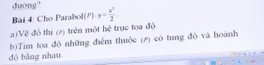 đường? 
Bài 4: Cho Parabol (P) y= x^2/2 . 
a)Vẽ đồ thị (¿) trên một hệ trục tọa độ 
b)Tim tọa độ những điểm thuộc (p) có tung độ và hoành 
độ băng nhau