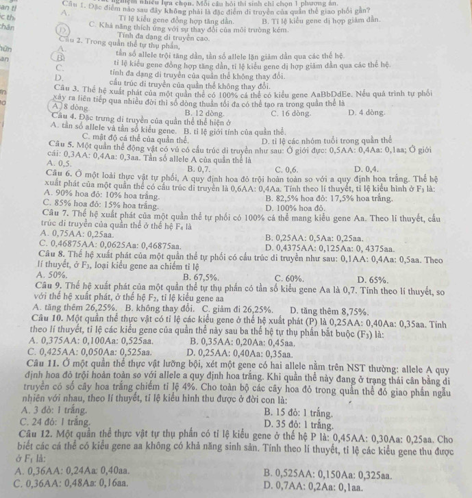 nghệm nhiều lựa chọn. Mỗi câu hỏi thí sinh chỉ chọn 1 phương án.
an t
Cầu 1. Đặc điểm nào sau đây không phái là đặc điểm di truyền của quần thế giao phối gần?
c th A.
Tí lệ kiểu gene đồng hợp tăng dần.
chân D C. Khả năng thích ứng với sự thay đổi của môi trường kém B. Tỉ lệ kiểu gene dị hợp giảm dẫn.
Tính đa dạng di truyền cao.
Chu 2. Trong quần thể tự thụ phần,
hữn A. tần số allele trội tăng dần, tần số allele lặn giảm dần qua các thế hệ.
an B ti lệ kiểu gene đồng hợp tăng dần, tĩ lệ kiểu gene dị hợp giảm dần qua các thế hệ
C. tỉnh đa dạng di truyền của quần thể không thay đổi.
D. cầu trúc di truyền của quần thể không thay đổi.
Cầu 3. Thể hệ xuất phát của một quân thể có 100% cá thể có kiểu gene AaBbDdEe. Nếu quá trình tự phối
n xây ra liên tiếp qua nhiều đời thỉ số dòng thuân tối đa có thể tạo ra trong quần thể là
to A 8 dòng B. 12 dòng C. 16 dòng- D. 4 dòng
Câu 4. Đặc trưng di truyền của quần thể thể hiện ở
A. tần số allele và tần số kiểu gene. B. tỉ lệ giới tính của quần thể.
C. mật độ cá thể của quần thể.
D. tỉ lệ các nhóm tuổi trong quần thể
Câu 5. Một quần thể động vật có vú có cầu trúc di truyền như sau: Ở giới đực: 0,5AA: 0,4Aa: 0,1aa; Ở giới
cái: 0,3AA: 0,4Aa: 0,3aa. Tần số allele A của quần thể là
A. 0,5. B. 0,7. C. 0,6. D. 0,4.
Câu 6. Ở một loài thực vật tự phối, A quy định hoa đỏ trội hoàn toàn so với a quy định hoa trắng. Thể hệ
xuất phát của một quần thể có cầu trúc di truyền là 0,6AA: 0,4Aa. Tính theo lí thuyết, tỉ lệ kiểu hình ở F_3 là:
A. 90% hoa đỏ: 10% hoa trắng. B. 82,5% hoa đỏ: 17,5% hoa trắng.
C. 85% hoa đỏ: 15% hoa trắng. D. 100% hoa đỏ.
Cầu 7. Thể hệ xuất phát của một quần thể tự phối có 100% cá thể mang kiểu gene Aa. Theo lí thuyết, cầu
trúc di truyền của quần thể ở thể hệ F_4 là
A. 0,75AA: 0,25aa. B. 0,25AA: 0,5Aa: 0,25aa.
C. 0,46875AA: 0,0625Aa: 0,46875aa. D. 0,4375AA: 0,125Aa: 0, 4375aa.
Cầu 8. Thế hệ xuất phát của một quần thể tự phối có cấu trúc di truyền như sau: 0,1AA: 0,4Aa: 0,5aa. Theo
lí thuyết, ở F_3 , loại kiểu gene aa chiếm ti lệ
A. 50%. B. 67,5%. C. 60%. D. 65%.
Câu 9. Thể hệ xuất phát của một quần thể tự thụ phần có tần số kiểu gene Aa là 0,7. Tính theo lí thuyết, so
với thế hệ xuất phát, ở thế hệ F_2 , tỉ lệ kiểu gene aa
A. tăng thêm 26,25%. B. không thay đổi. C. giảm đi 26,25%. D. tăng thêm 8,75%.
Câu 10. Một quần thể thực vật có tỉ lệ các kiểu gene ở thể hệ xuất phát (P) là 0,25AA: 0,40Aa: 0,35aa. Tính
theo lí thuyết, tỉ lệ các kiểu gene của quần thể này sau ba thế hệ tự thụ phần bắt buộc (F_3) là:
A. 0,375AA: 0,100Aa: 0,525aa. B. 0,35AA: 0,20Aa: 0,45aa.
C. 0,425AA: 0,050Aa: 0,525aa. D. 0,25AA: 0,40Aa: 0,35aa.
Câu 11. Ở một quần thể thực vật lưỡng bội, xét một gene có hai allele nằm trên NST thường: allele A quy
định hoa đỏ trội hoàn toàn so với allele a quy định hoa trằng. Khi quần thể này đang ở trang thái cân bằng di
truyền có số cây hoa trắng chiếm tỉ lệ 4%. Cho toàn bộ các cây hoa đỏ trong quần thể đó giao phần ngẫu
nhiên với nhau, theo lí thuyết, tỉ lệ kiểu hình thu được ở đời con là:
A. 3 đỏ: 1 trắng. B. 15 đỏ: 1 trắng.
C. 24 đỏ: 1 trắng.
D. 35 đỏ: 1 trắng.
Câu 12. Một quần thể thực vật tự thụ phần có tỉ lệ kiểu gene ở thế hệ P là: 0,45AA: 0,30Aa: 0,25aa. Cho
biết các cá thể có kiểu gene aa không có khả năng sinh sản. Tính theo lí thuyết, tỉ lệ các kiểu gene thu được
Ở F_1 là:
A. 0,36AA: 0,24Aa: 0,40aa. B. 0,525AA: 0,150Aa: 0,325aa.
C. 0,36AA: 0,48Aa: 0,16aa. D. 0,7AA: 0,2Aa: 0,1aa.