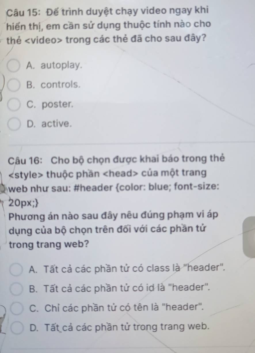 Để trình duyệt chạy video ngay khi
thiến thị, em cần sử dụng thuộc tính nào cho
thé trong các thẻ đã cho sau đây?
A. autoplay.
B. controls.
C. poster.
D. active.
Câu 16: Cho bộ chọn được khai báo trong thẻ
thuộc phần của một trang
web như sau: #header color: blue; font-size:
20px;
Phương án nào sau đây nêu đúng phạm vi áp
dụng của bộ chọn trên đối với các phần tử
trong trang web?
A. Tất cả các phần tử có class là "header'.
B. Tất cả các phần tử có id là "header".
C. Chỉ các phần tử có tên là ''header''.
D. Tất cả các phần tử trong trang web.