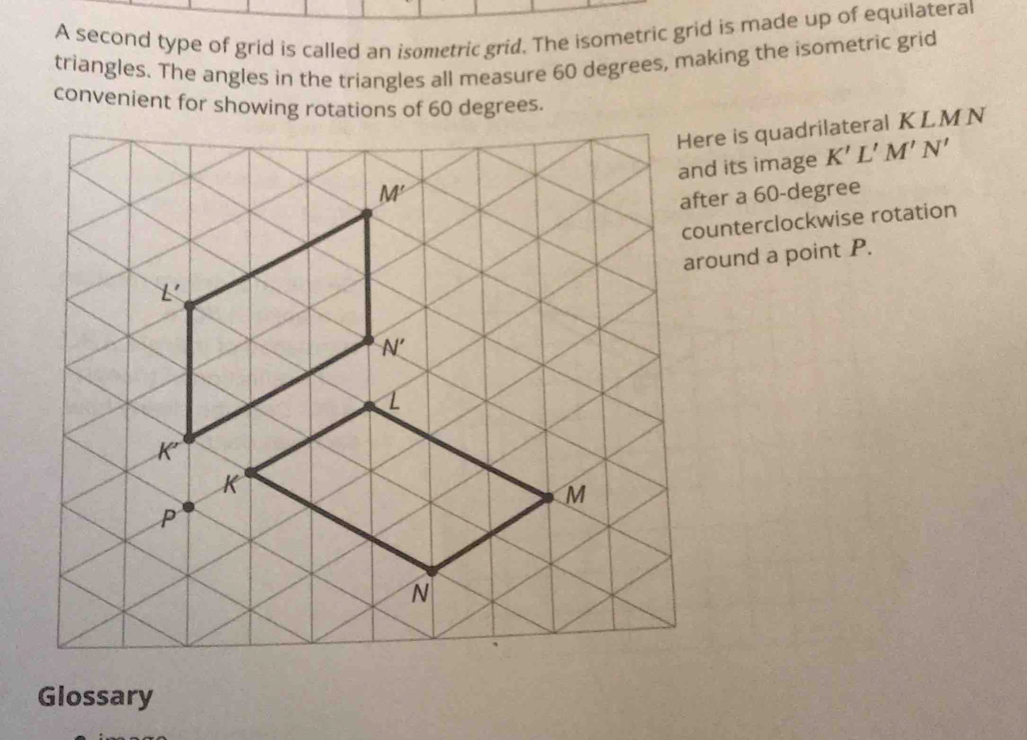 A second type of grid is called an isometric grid. The isometric grid is made up of equilateral
triangles. The angles in the triangles all measure 60 degrees, making the isometric grid
convenient for showing rotations of 60 degrees.
e is quadrilateral KLMN
its image K'L'M'N'
er a 60-degree
nterclockwise rotation
und a point P.
Glossary