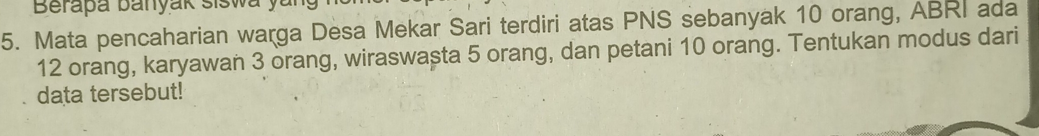 Berapa banyak siswa yu 
5. Mata pencaharian warga Desa Mekar Sari terdiri atas PNS sebanyak 10 orang, ABRI ada
12 orang, karyawan 3 orang, wiraswașta 5 orang, dan petani 10 orang. Tentukan modus dari 
data tersebut!