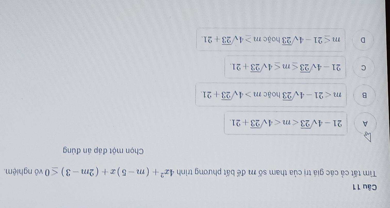 Tìm tất cả các giá trị của tham số m để bất phương trình 4x^2+(m-5)x+(2m-3)≤ 0 vô nghiệm.
Chọn một đáp án đúng
A 21-4sqrt(23) .
B m<21-4sqrt(23) hoặc m>4sqrt(23)+21.
C 21-4sqrt(23)≤ m≤ 4sqrt(23)+21.
D m≤ 21-4sqrt(23) hoặc m≥ 4sqrt(23)+21.