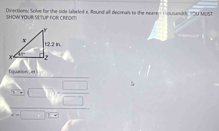 Directions: Solve for the side labeled x. Round all decimals to the nearest thousandth. YOU MUST
SHOW YOUR SETUP FOR CREDIT!
Equation Set Up:
[□ ]= □ /□  
x=□ ?