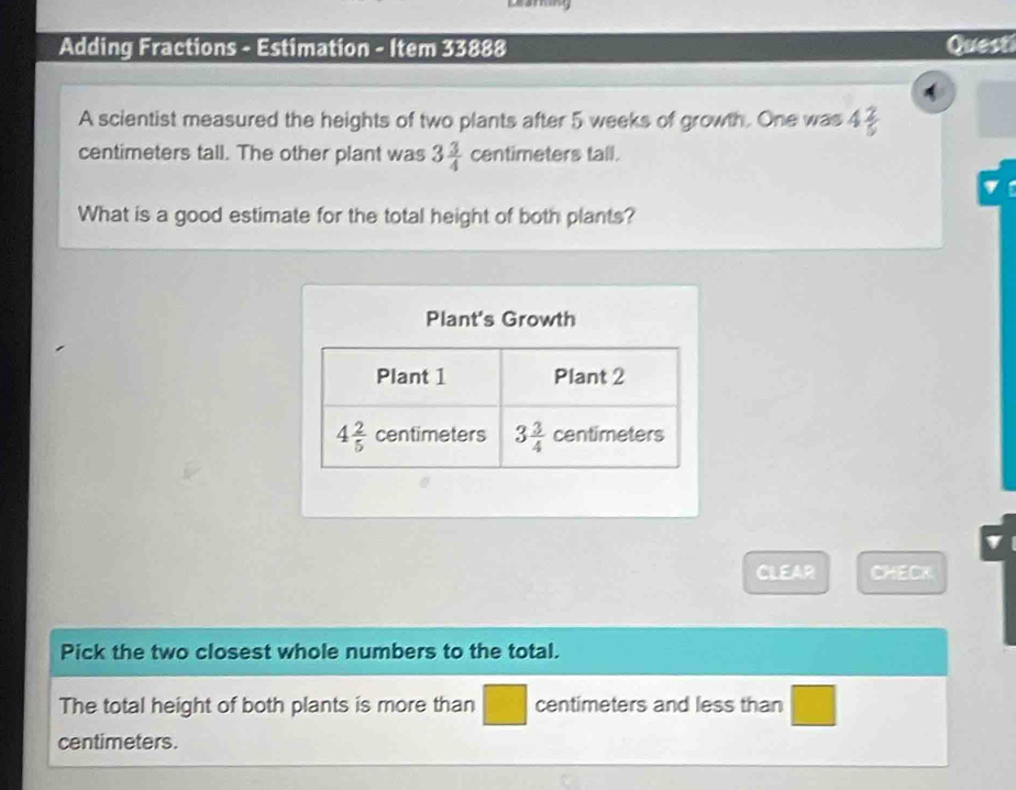 Adding Fractions - Estimation - Item 33888 Quest
A scientist measured the heights of two plants after 5 weeks of growth. One was 4 2/5 
centimeters tall. The other plant was 3 3/4  centimeters tall.
What is a good estimate for the total height of both plants?
Plant's Growth
CLEAR CHECK.
Pick the two closest whole numbers to the total.
The total height of both plants is more than centimeters and less than
□
centimeters.