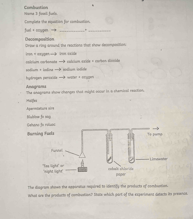 Combustion 
Name 3 fossil fuels. 
Complete the equation for combustion. 
fuel + oxygen _+_ 
Decomposition 
Draw a ring around the reactions that show decomposition: 
iron + oxygen iron oxide 
calcium carbonate calcium oxide + carbon dioxide 
sodium + iodine sodium iodide 
hydrogen peroxide water + oxygen 
Anagrams 
The anagrams show changes that might occur in a chemical reaction. 
Malfes 
Apermteture sire 
Blubbse fo sag 
Gehanc fo roluoc 
Burning Fuels To pump 
Funnel 
Limewater 
'Tea light' or cobalt chloride 
'night light' 
paper 
The diagram shows the apparatus required to identify the products of combustion. 
What are the products of combustion? State which part of the experiment detects its presence.