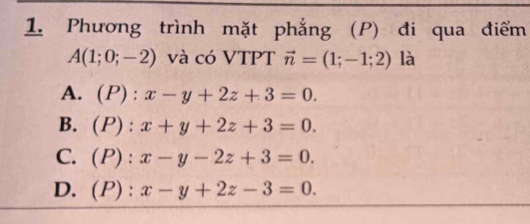 Phương trình mặt phẳng (P) đi qua điểm
A(1;0;-2) và có VTPT vector n=(1;-1;2) là
A. (P) : x-y+2z+3=0.
B. (P) : x+y+2z+3=0.
C. (P) : x-y-2z+3=0.
D. (P) : x-y+2z-3=0.