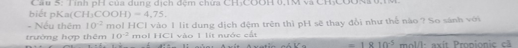 Cầu 5: Tỉnh pH của dung dịch đệm chứa CH₃COOH 0, 1M và CH₃COONa 0,1M. 
biết pKa(C CH_3COOH)=4,75. 
- Nếu thêm 10^(-2) mol HCl vào 1 lit dung dịch đệm trên thì pH sẽ thay đổi như thế nào ? So sánh với 
trường hợp thêm 10^(-2) mol HCl vào 1 lít nước cất
=1810^(-5) mol/l: axít Propionic cã