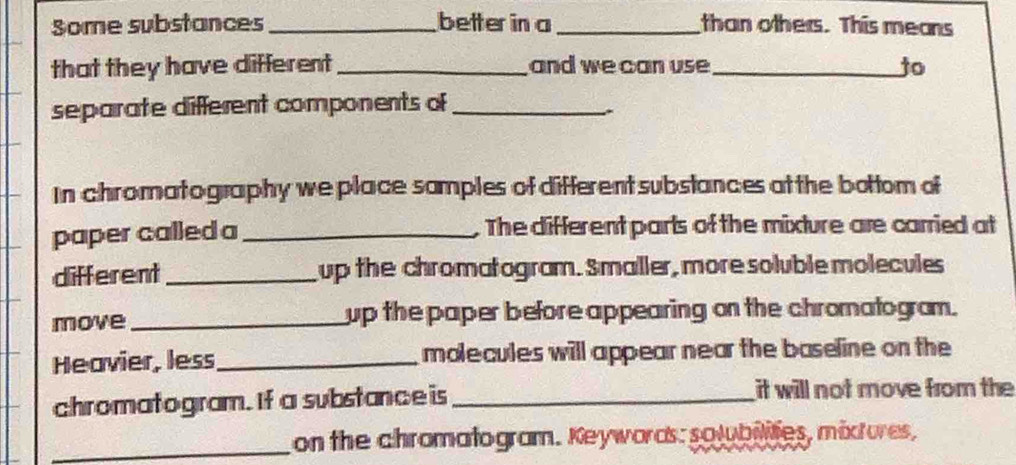 Some substances _better in a _than others. This means 
that they have different_ and we can use _to 
separate different components of_ 
In chromatography we place samples of different substances at the bottom of 
paper called a_ The different parts of the mixture are carried at 
different _up the chromatogram. Smaller, more soluble molecules 
move_ up the paper before appearing on the chromatogram. 
Heavier, less_ molecules will appear near the baseline on the 
chromatogram. If a substance is _it will not move from the 
_on the chromatogram. Keywords: solubilites, mixtures,