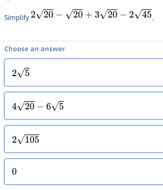 Simplify 2sqrt(20)-sqrt(20)+3sqrt(20)-2sqrt(45). 
Choose an answer
2sqrt(5)
4sqrt(20)-6sqrt(5)
2sqrt(105)
0