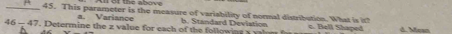 Al of the above
_45. This parameter is the measure of variability of normal distribution. What is it?
a. Variance b. Standard Deviation c. Bell Shaped
46-47 . Determine the z value for each of the following a y l d. Mean
