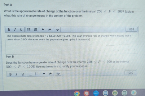 What is the approximate rate of change of the function over the interval 250≤ P≤ 500? Explain 
what this rate of change means in the context of the problem. 
B I 824 
The approximate rate of change =9.8/500-200=0.004. This is an average rate of change which means that it 
takes about 0.004 decades when the population goes up by 1 thousands
Part B 
Does the function have a greater rate of change over the interval 250≤ P≤ 500 or the interval
500≤ P≤ 1000 ? Use mathematics to justify your response. 
B
1000