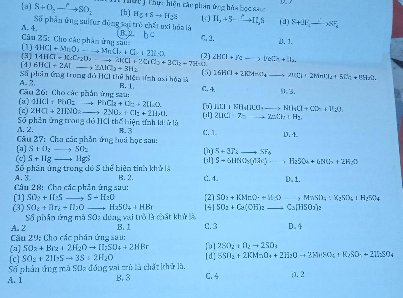 (a) S+O_2xrightarrow t^0SO_2 Thức :Thực hiện các phản ứng hóa học sau:
(b) Hg+Sto HgS (c) H_2+Sxrightarrow t°H_2S (d) S+3F_2xrightarrow t°SF_6
Số phản ứng sulfur đóng vại trò chất oxi hóa là
A. 4. B. 2.
C. 3. D. 1.
Câu 25: Cho các phản ứng sau:
(1)
(3) 4HCl+MnO_2to MnCl_2+Cl_2+2H_2O.
(4) 6HCl+2Alto 2AlCl_3+3H_2. 14HCl+K_2Cr_2O_7to 2KCl+2CrCl_3+3Cl_2+7H_2O. (2) 2HCl+Feto FeCl_2+H_2.
(5) 16HCl+2KMnO_4to 2KCl+2MnCl_2+5Cl_2+8H_2O.
Số phản ứng trong đó HCl thể hiện tính oxi hóa là
A. 2. B. 1. D. 3.
C. 4.
Câu 26: Cho các phản ứng sau:
(a) 4HCl+PbO_2to PbCl_2+Cl_2+2H_2O. (b) HCl+NH_4HCO_3to NH_4Cl+CO_2+H_2O.
(c) 2HCl+2HNO_3to 2NO_2+Cl_2+2H_2O. (d) 2HCl+Znto ZnCl_2+H_2.
Số phản ứng trong đó HCl thể hiện tính khử là
A. 2. B. 3 C. 1.
D. 4.
Câu 27: Cho các phản ứng hoá học sau:
(a) S+O_2 SO_2 (b) S+3F_2to SF_6
(c) S+Hg- HgS (d) S+6HNO_3(dac)to H_2SO_4+6NO_2+2H_2O
Số phản ứng trong đó S thể hiện tính khử là
A. 3. B. 2. C. 4. D. 1.
Câu 28: Cho các phản ứng sau:
(1) SO_2+H_2Sto S+H_2O (2) SO_2+KMnO_4+H_2Oto MnSO_4+K_2SO_4+H_2SO_4
(3) SO_2+Br_2+H_2O 、 H_2SO_4+HBr (4) SO_2+Ca(OH)_2to Ca(HSO_3)_2
Số phản ứng mà SO_2 đóng vai trò là chất khử là.
A. 2 B. 1 C. 3 D. 4
Câu 29: Cho các phản ứng sau:
(a) SO_2+Br_2+2H_2Oto H_2SO_4+2HBr (b) 2SO_2+O_2to 2SO_3
(c) SO_2+2H_2Sto 3S+2H_2O (d) 5SO_2+2KMnO_4+2H_2Oto 2MnSO_4+K_2SO_4+2H_2SO_4
Số phản ứng mà SO_2 đóng vai trò là chất khử là.
A. 1 B. 3 C. 4
D. 2