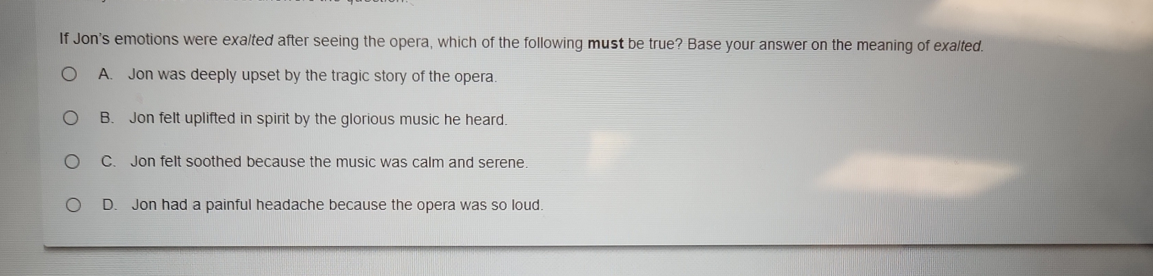 If Jon's emotions were exalted after seeing the opera, which of the following must be true? Base your answer on the meaning of exalted.
A. Jon was deeply upset by the tragic story of the opera.
B. Jon felt uplifted in spirit by the glorious music he heard.
C. Jon felt soothed because the music was calm and serene.
D. Jon had a painful headache because the opera was so loud.