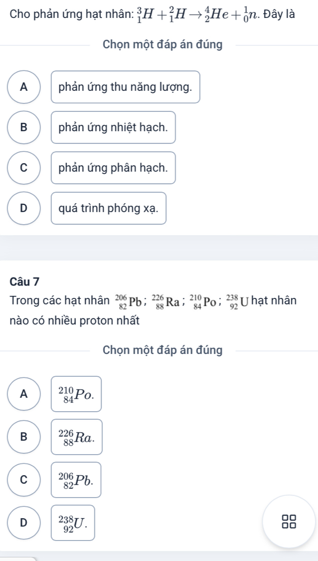 Cho phản ứng hạt nhân: _1^3H+_1^2Hto _2^4He+_0^1n. Đây là
Chọn một đáp án đúng
A phản ứng thu năng lượng.
B phản ứng nhiệt hạch.
C phản ứng phân hạch.
D quá trình phóng xạ.
Câu 7
Trong các hạt nhân _(82)^(206)Pb; _(88)^(226)Ra; _(84)^(210)Po; _(92)^(238) U hạt nhân
nào có nhiều proton nhất
Chọn một đáp án đúng
A _(84)^(210)Po.
B _(88)^(226)Ra.
C _(82)^(206)Pb.
D _(92)^(238)U.
88