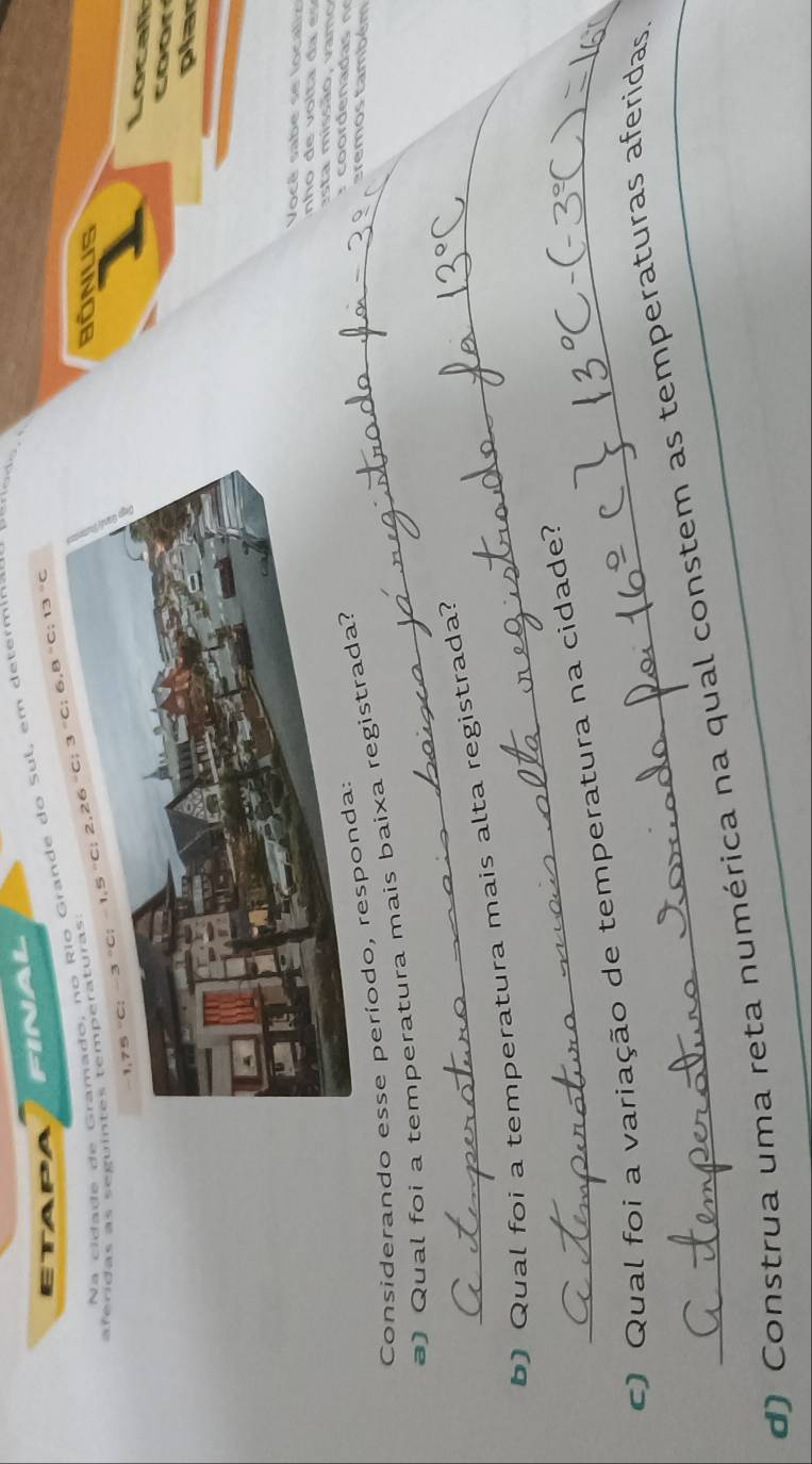 FINAL 
ETAP 
a c ida de dede do Sul, em determinar
−3 °C; −1,5 °C; 2,26 “C; 3 °C; 6,8 “C; 13 °C
aferidas as segu 
BONUS 
c a 
dor 
plar 
Você sabe se localiz 
esta missão, vamo 
Considerando esse período, resp 
) Qual foi a temperatura mais baixa registr 
tremos também 
b) Qual foi a temperatura mais alta registrada? 
c) Qual foi a variação de temperatura na cidade? 
d) Construa uma reta numérica na qual constem as temperaturas aferidas