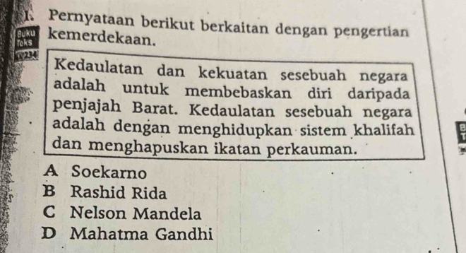 Pernyataan berikut berkaitan dengan pengertian
Suku kemerdekaan.
Teks
1294
Kedaulatan dan kekuatan sesebuah negara
adalah untuk membebaskan diri daripada
penjajah Barat. Kedaulatan sesebuah negara
adalah dengan menghidupkan sistem khalifah 
dan menghapuskan ikatan perkauman.
A Soekarno
B Rashid Rida
C Nelson Mandela
D Mahatma Gandhi