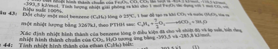 biệt nhiệt hình thành chuân của Fe_2O_3, CO, CO_2 lần lượt là -824.2 kJ/mol. -110.5 kJ/mol.
-393,5 kJ/mol. Tính lượng nhiệt giải phóng ra khi cho 1 mol F e_2O_3 á ụng với 1 mol CO, với 
hiệu suất 100%. 
âu 43: Đốt cháy một mol benzene (C₆H₆) lỏng ở 25°C , 1 bar để tạo ra khí CO_2 và nước (H_2O) , tôa ra 
một nhiệt lượng bằng 3267kJ, theo PTHH sau: C_6H_6+ 7/2 O_2to 6CO_2+3H_2O
Xác định nhiệt hình thành của benzene lỏng ở điều kiện đã cho về nhiệt độ và áp suất, biết răng 
nhiệt hình thành chuẩn của CO_2, H_2O tương ứng bằng -393, 5 và -285, 8 kJ/mol. 
1 44: Tính nhiệt hình thành của ethan (C_2H_6) biết: (1)