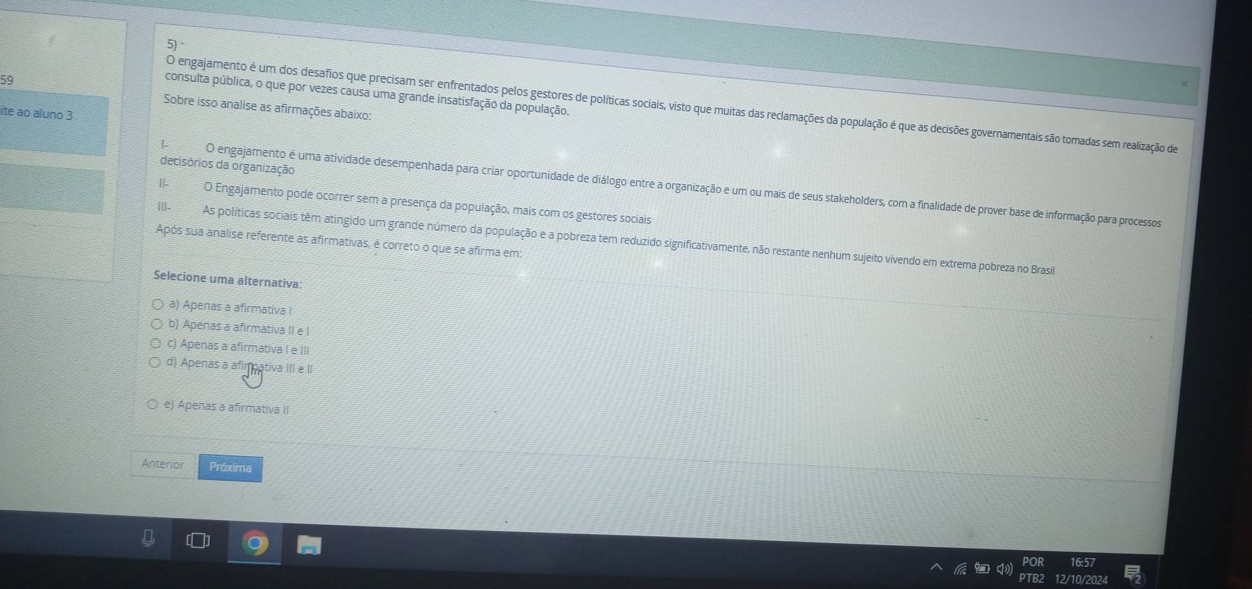 consulta pública, o que por vezes causa uma grande insatisfação da população.
O engajamento é um dos desafios que precisam ser enfrentados pelos gestores de políticas sociais, visto que muitas das reclamações da população é que as decisões governamentais são tomadas sem realização de
Sobre isso analise as afirmações abaixo:
ite ao aluno 3
decisórios da organização
O engajamento é uma atividade desempenhada para criar oportunidade de diálogo entre a organização e um ou mais de seus stakeholders, com a finalidade de prover base de informação para processos
O Engajamento pode ocorrer sem a presença da população, mais com os gestores sociais
|||. As políticas sociais têm atingido um grande número da população e a pobreza tem reduzido significativamente, não restante nenhum sujeito vivendo em extrema pobreza no Brasil
Após sua analise referente as afirmativas, é correto o que se afirma em:
Selecione uma alternativa:
a) Apenas a afirmativa !
a Apenas a afirmativa II e I
Apenas a afirmativa I e III
d) Apenas a afimpativa III e II
e) Apenas a afirmativa II
Anterior Próxima
6:57