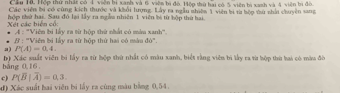 Hộp thứ nhất có 4 viên bi xanh và 6 viên bi đỏ. Hộp thứ hai có 5 viên bi xanh và 4 viên bi đỏ. 
Các viên bi có cùng kích thước và khối lượng. Lấy ra ngẫu nhiên 1 viên bi từ hộp thứ nhất chuyền sang 
hộp thứ hai. Sau đó lại lấy ra ngẫu nhiên 1 viên bi từ hộp thứ hai. 
Xét các biến cố: 
A : "Viên bi lấy ra từ hộp thứ nhất có màu xanh". 
B : "Viên bi lấy ra từ hộp thứ hai có màu đỏ". 
a) P(A)=0,4. 
b) Xác suất viên bi lấy ra từ hộp thứ nhất có màu xanh, biết rằng viên bi lấy ra từ hộp thứ hai có màu đỏ 
bằng 0, 16. 
c) P(overline B|overline A)=0,3. 
d) Xác suất hai viên bi lấy ra cùng màu bằng 0,54.